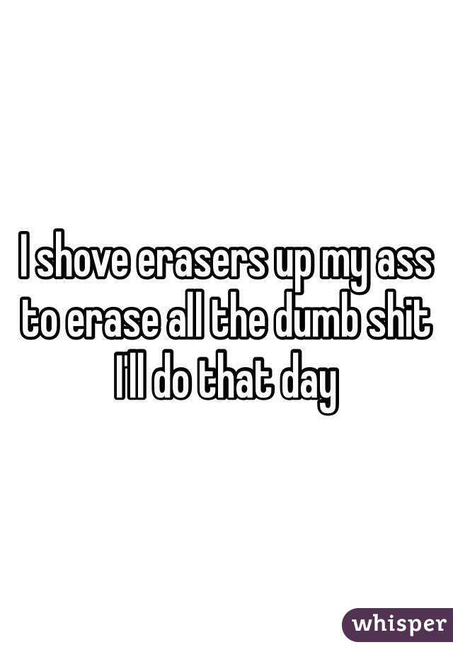 I shove erasers up my ass to erase all the dumb shit I'll do that day