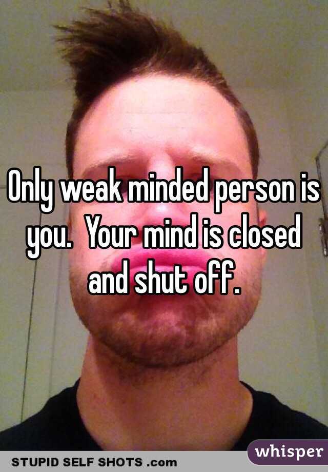 Only weak minded person is you.  Your mind is closed and shut off.  