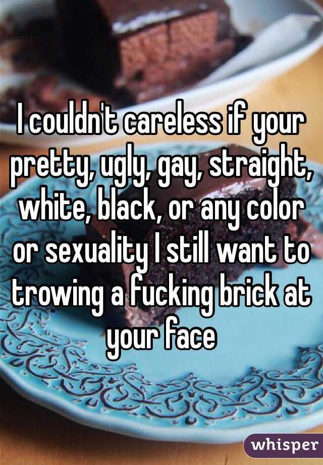 I couldn't careless if your pretty, ugly, gay, straight, white, black, or any color or sexuality I still want to trowing a fucking brick at your face