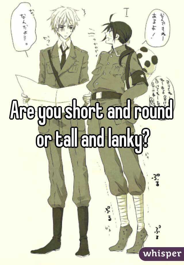 Are you short and round or tall and lanky?