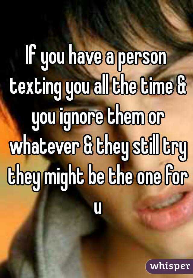 If you have a person texting you all the time & you ignore them or whatever & they still try they might be the one for u