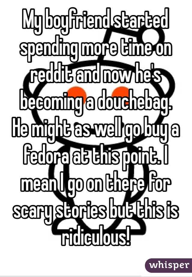 My boyfriend started spending more time on reddit and now he's becoming a douchebag. 
He might as well go buy a fedora at this point. I mean I go on there for scary stories but this is ridiculous! 