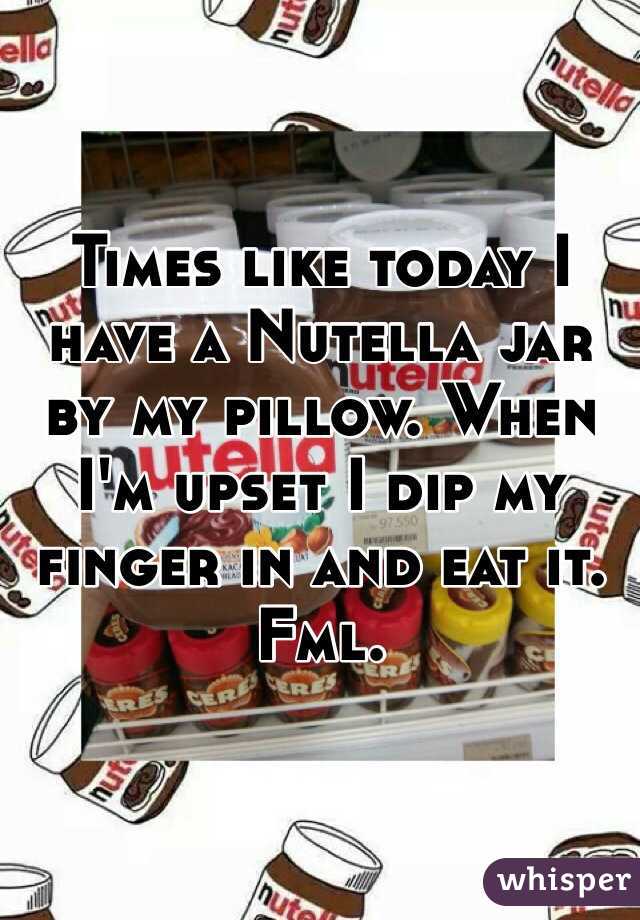 Times like today I have a Nutella jar by my pillow. When I'm upset I dip my finger in and eat it. Fml. 