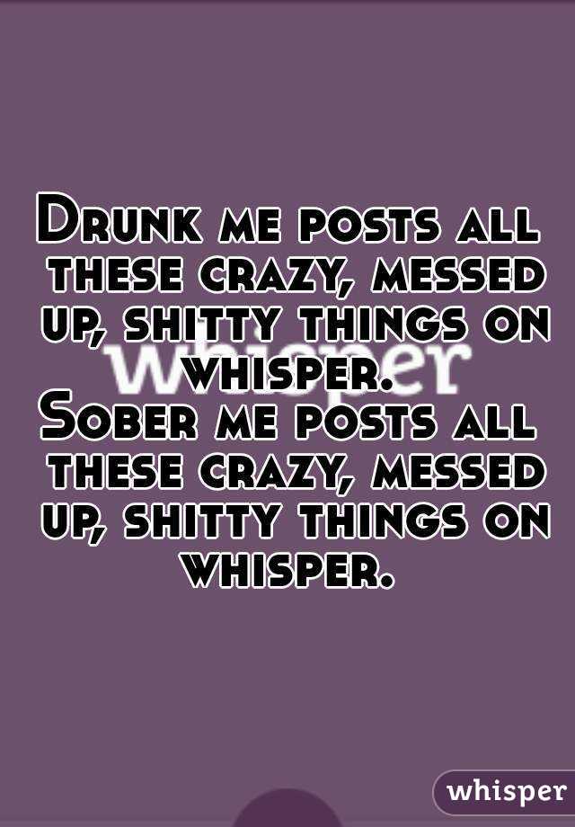 Drunk me posts all these crazy, messed up, shitty things on whisper. 
Sober me posts all these crazy, messed up, shitty things on whisper. 
