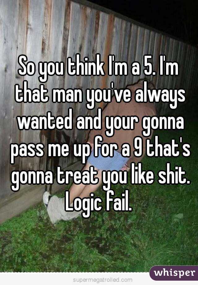 So you think I'm a 5. I'm that man you've always wanted and your gonna pass me up for a 9 that's gonna treat you like shit. Logic fail. 