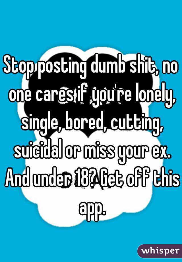 Stop posting dumb shit, no one cares if you're lonely, single, bored, cutting, suicidal or miss your ex. And under 18? Get off this app.