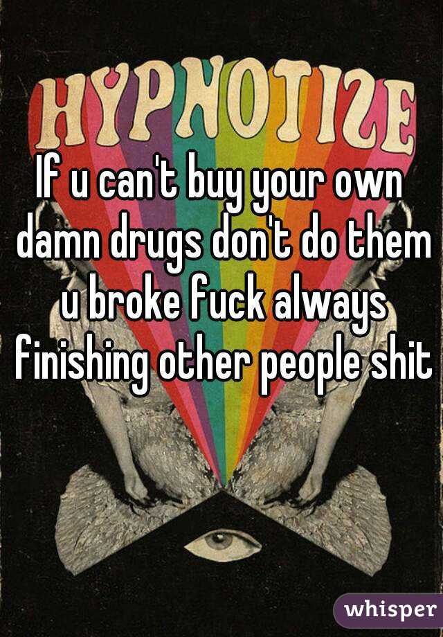 If u can't buy your own damn drugs don't do them u broke fuck always finishing other people shit 