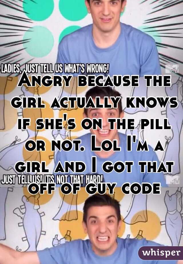 Angry because the girl actually knows if she's on the pill or not. Lol I'm a girl and I got that off of guy code