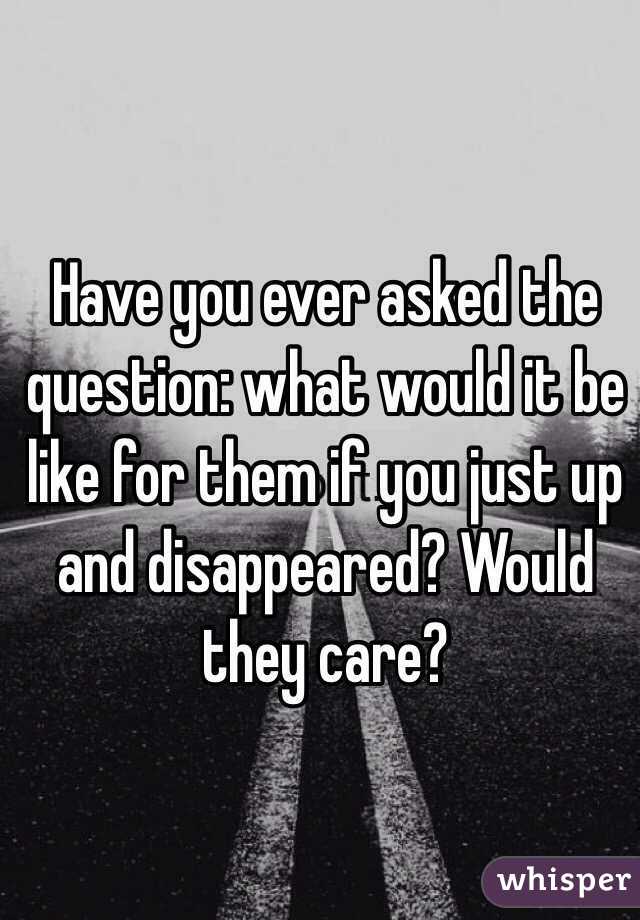Have you ever asked the question: what would it be like for them if you just up and disappeared? Would they care?