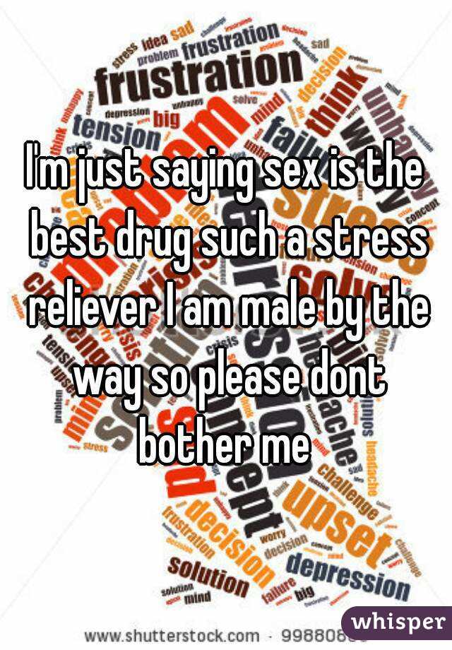 I'm just saying sex is the best drug such a stress reliever I am male by the way so please dont bother me 