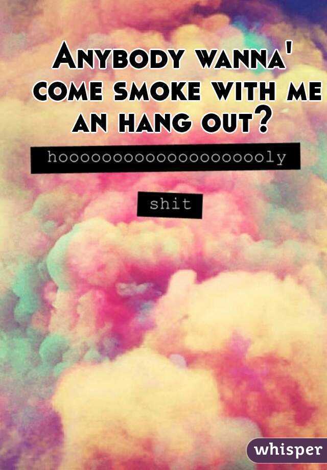 Anybody wanna' come smoke with me an hang out? 