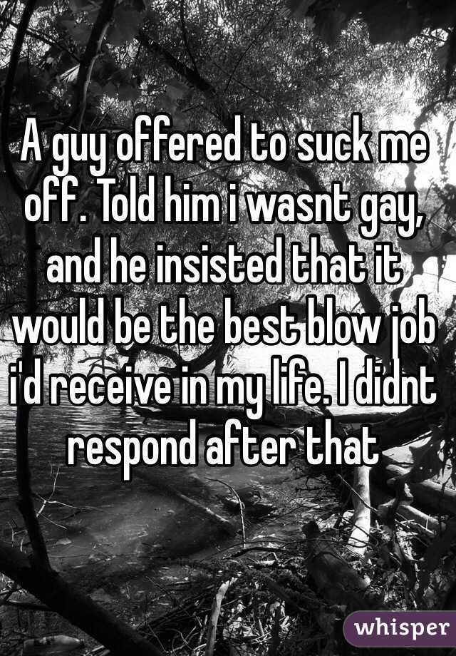 A guy offered to suck me off. Told him i wasnt gay, and he insisted that it would be the best blow job i'd receive in my life. I didnt respond after that