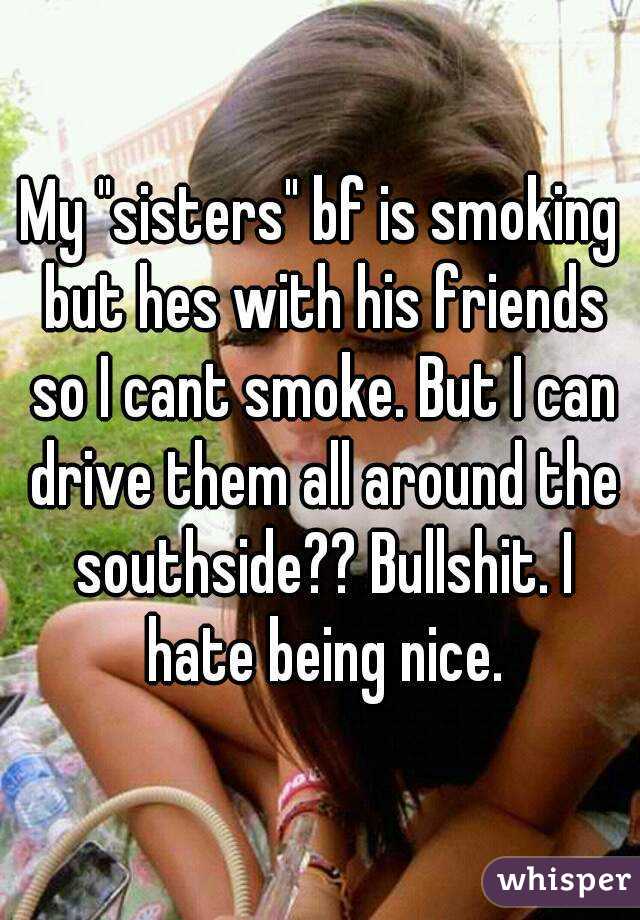 My "sisters" bf is smoking but hes with his friends so I cant smoke. But I can drive them all around the southside?? Bullshit. I hate being nice.