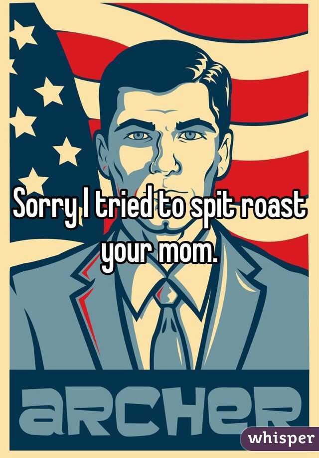 Sorry I tried to spit roast your mom.