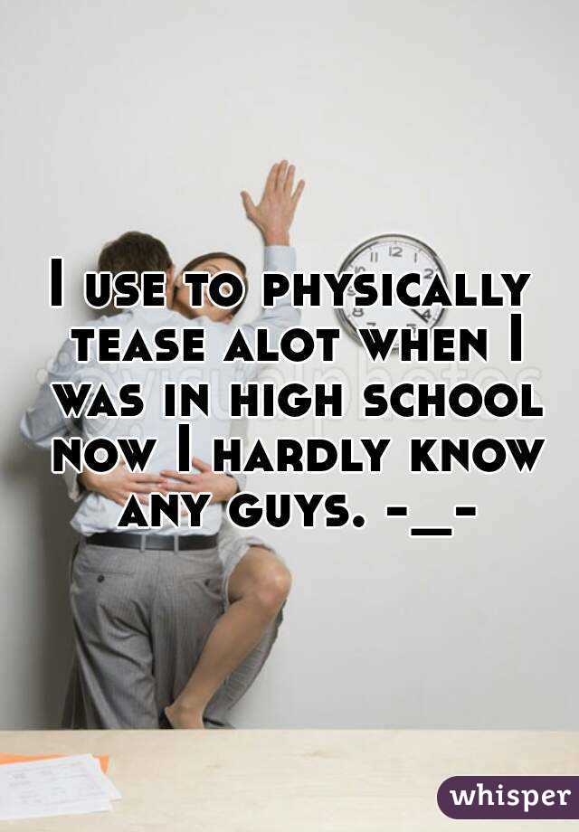 I use to physically tease alot when I was in high school now I hardly know any guys. -_-
