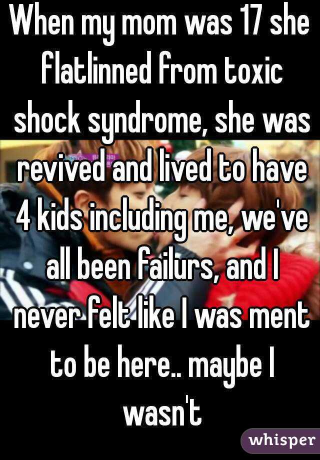 When my mom was 17 she flatlinned from toxic shock syndrome, she was revived and lived to have 4 kids including me, we've all been failurs, and I never felt like I was ment to be here.. maybe I wasn't
