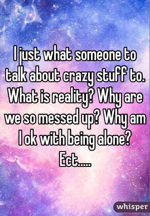I just what someone to talk about crazy stuff to. What is reality? Why are we so messed up? Why am I ok with being alone? Ect.....