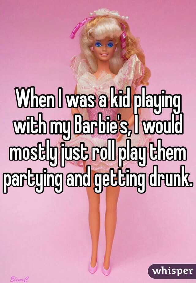 When I was a kid playing with my Barbie's, I would mostly just roll play them partying and getting drunk.
