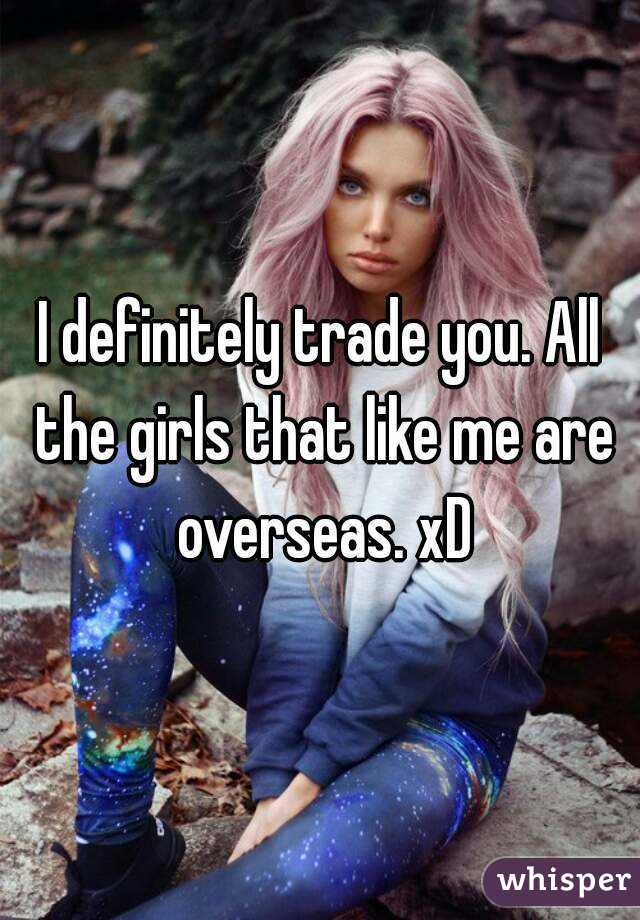 I definitely trade you. All the girls that like me are overseas. xD
