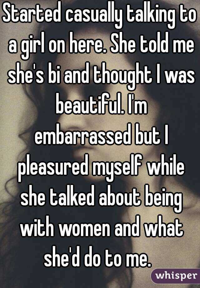 Started casually talking to a girl on here. She told me she's bi and thought I was beautiful. I'm embarrassed but I pleasured myself while she talked about being with women and what she'd do to me.  