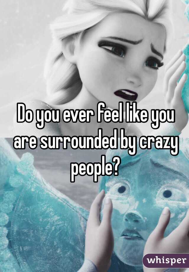 Do you ever feel like you are surrounded by crazy people?