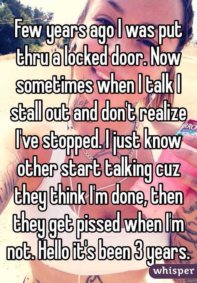 Few years ago I was put thru a locked door. Now sometimes when I talk I stall out and don't realize I've stopped. I just know other start talking cuz they think I'm done, then they get pissed when I'm not. Hello it's been 3 years.