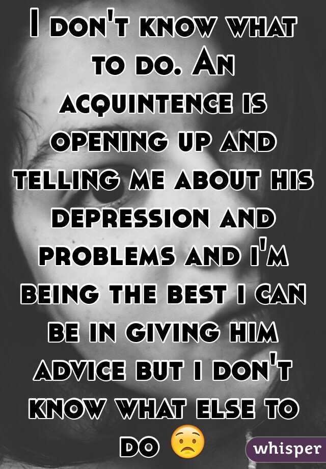 I don't know what to do. An acquintence is opening up and telling me about his depression and problems and i'm being the best i can be in giving him advice but i don't know what else to do 😟