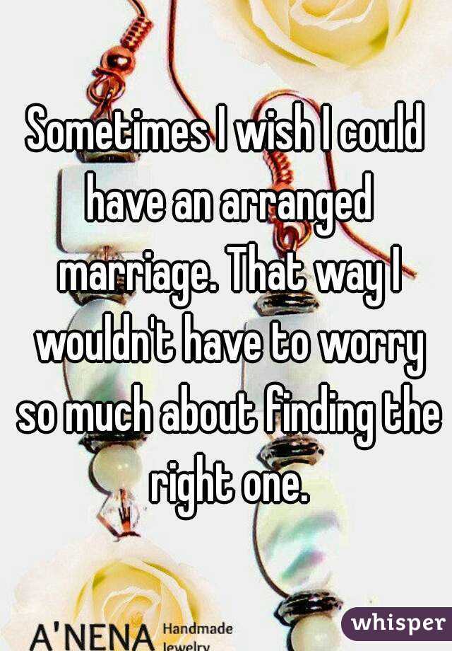 Sometimes I wish I could have an arranged marriage. That way I wouldn't have to worry so much about finding the right one.