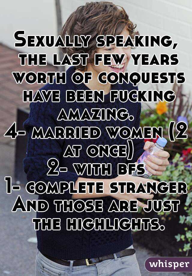 Sexually speaking, the last few years worth of conquests have been fucking amazing. 
4- married women (2 at once)
2- with bfs
1- complete stranger
And those are just the highlights.
