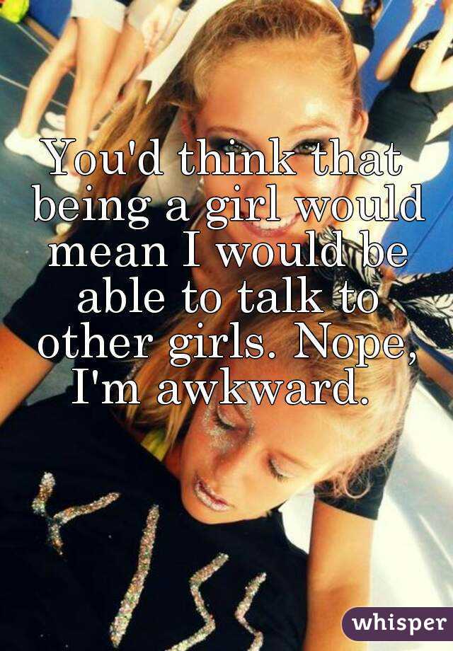 You'd think that being a girl would mean I would be able to talk to other girls. Nope, I'm awkward. 