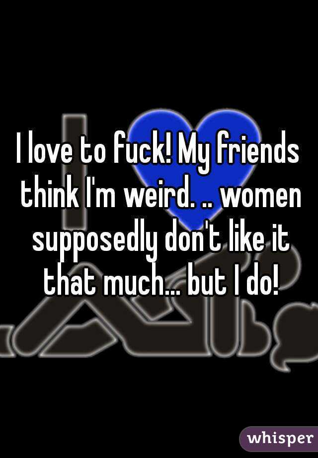 I love to fuck! My friends think I'm weird. .. women supposedly don't like it that much... but I do!