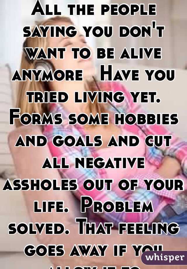 All the people saying you don't want to be alive anymore   Have you tried living yet.  Forms some hobbies and goals and cut all negative assholes out of your life.  Problem solved. That feeling goes away if you allow it to