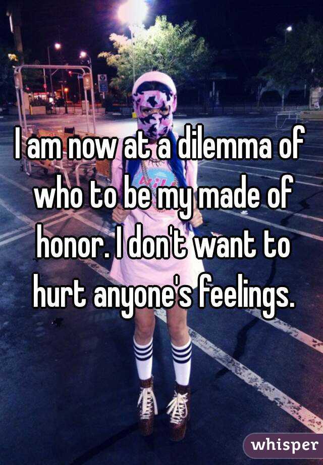 I am now at a dilemma of who to be my made of honor. I don't want to hurt anyone's feelings.