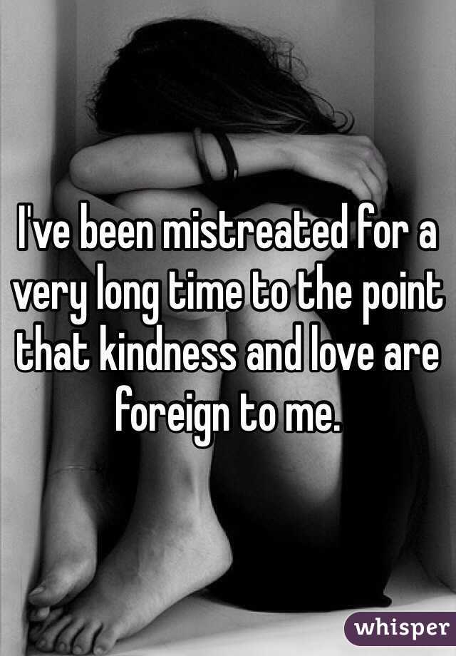 I've been mistreated for a very long time to the point that kindness and love are foreign to me. 