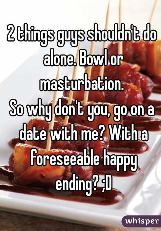2 things guys shouldn't do alone. Bowl or masturbation. 
So why don't you, go on a date with me? With a foreseeable happy ending? ;D