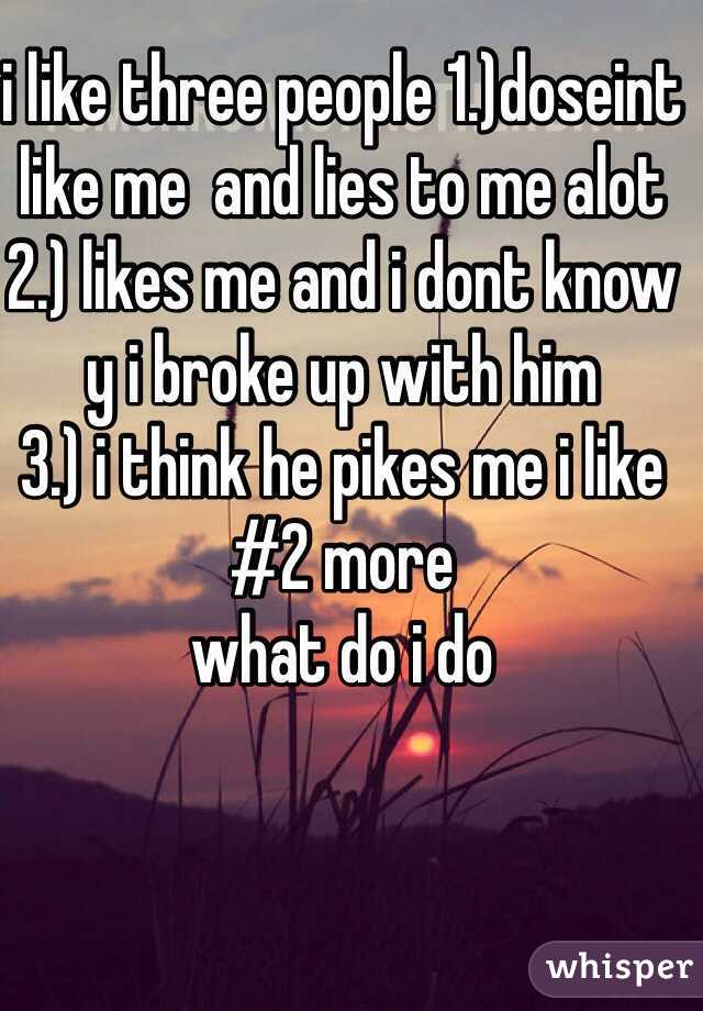 i like three people 1.)doseint like me  and lies to me alot 
2.) likes me and i dont know y i broke up with him 
3.) i think he pikes me i like #2 more 
what do i do 