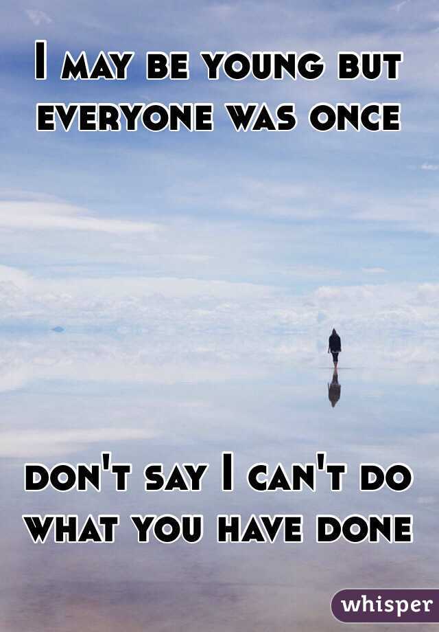 I may be young but everyone was once 






don't say I can't do what you have done