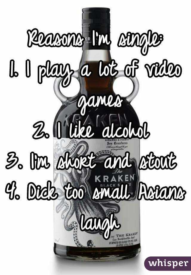 Reasons I'm single:
1. I play a lot of video games
2. I like alcohol 
3. I'm short and stout 
4. Dick too small Asians laugh