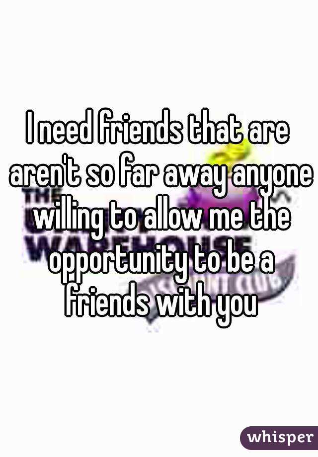 I need friends that are aren't so far away anyone willing to allow me the opportunity to be a friends with you