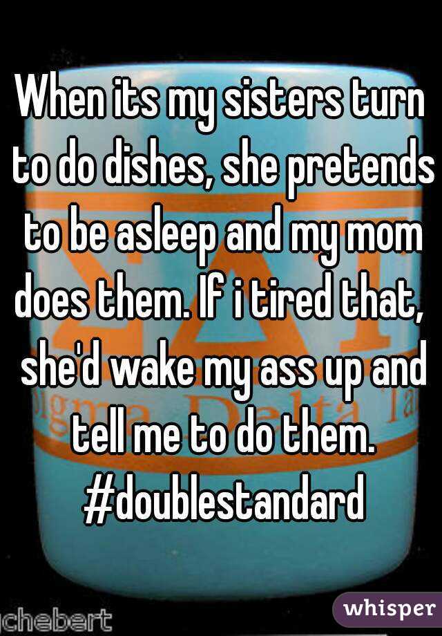 When its my sisters turn to do dishes, she pretends to be asleep and my mom does them. If i tired that,  she'd wake my ass up and tell me to do them. #doublestandard