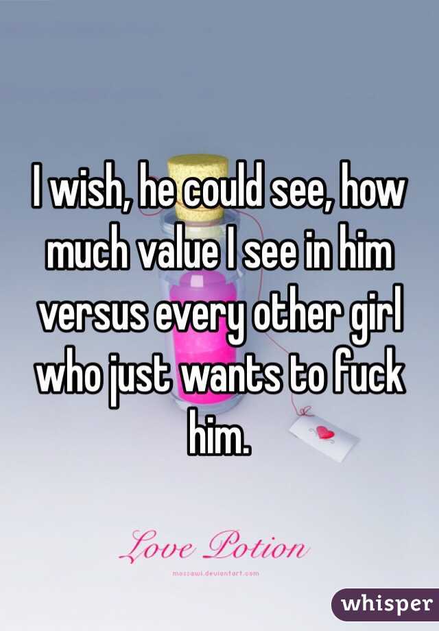 I wish, he could see, how much value I see in him versus every other girl who just wants to fuck him. 