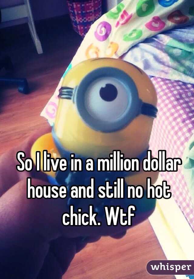 So I live in a million dollar house and still no hot chick. Wtf 