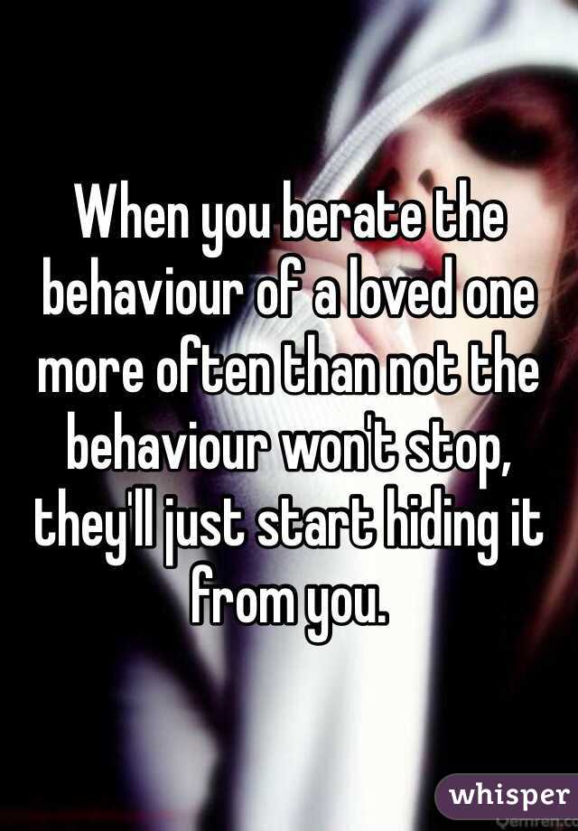 When you berate the behaviour of a loved one more often than not the behaviour won't stop, they'll just start hiding it from you. 
