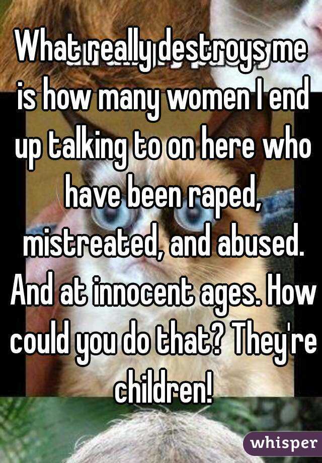 What really destroys me is how many women I end up talking to on here who have been raped, mistreated, and abused. And at innocent ages. How could you do that? They're children!