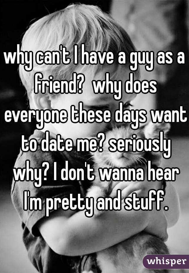 why can't I have a guy as a friend?  why does everyone these days want to date me? seriously why? I don't wanna hear I'm pretty and stuff.