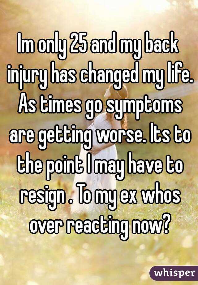 Im only 25 and my back injury has changed my life. As times go symptoms are getting worse. Its to the point I may have to resign . To my ex whos over reacting now?