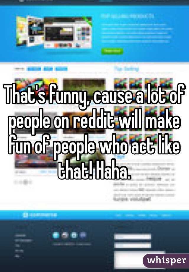 That's funny, cause a lot of people on reddit will make fun of people who act like that! Haha. 