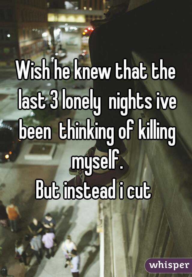 Wish he knew that the last 3 lonely  nights ive been  thinking of killing myself.
But instead i cut 