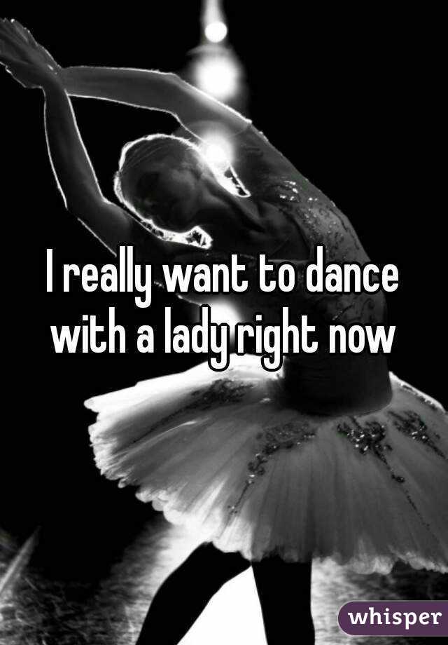 I really want to dance with a lady right now 
