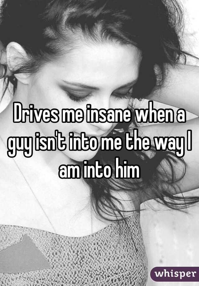 Drives me insane when a guy isn't into me the way I am into him 